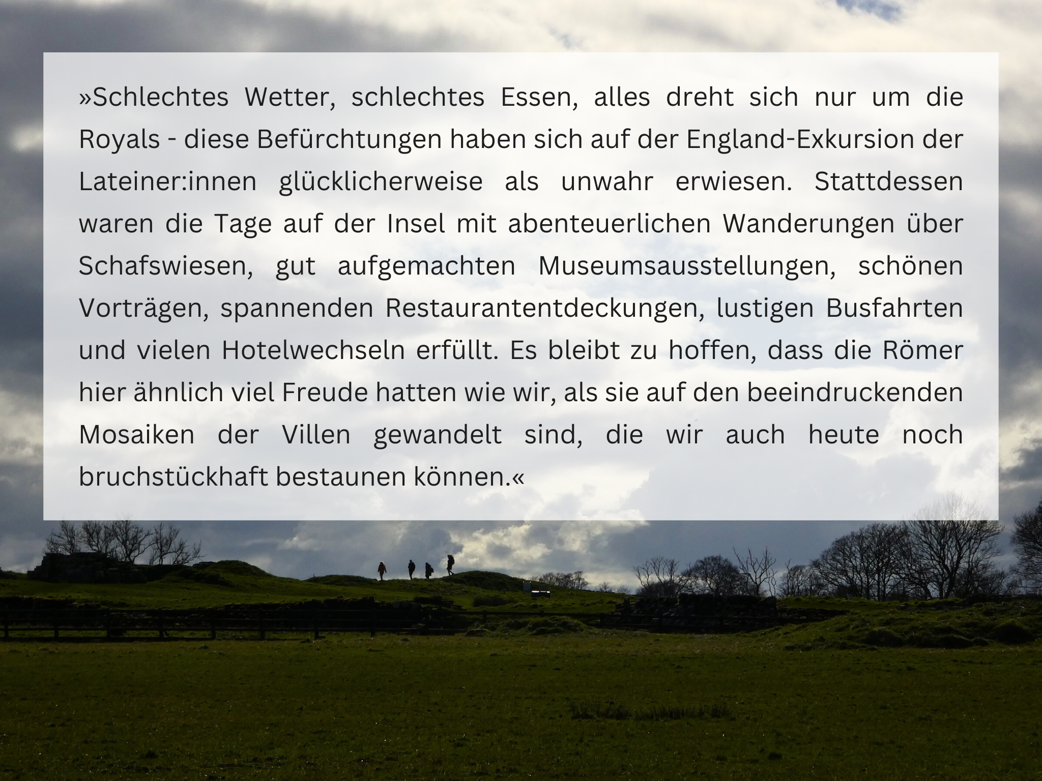 »Schlechtes Wetter, schlechtes Essen, alles dreht sich nur um die Royals - diese Befürchtungen haben sich auf der England-Exkursion der Lateiner:innen glücklicherweise als unwahr erwiesen. Stattdessen waren die Tage auf der Insel mit abenteuerlichen Wanderungen über Schafswiesen, gut aufgemachten Museumsausstellungen, schönen Vorträgen, spannenden Restaurantentdeckungen, lustigen Busfahrten und vielen Hotelwechseln erfüllt. Es bleibt zu hoffen, dass die Römer hier ähnlich viel Freude hatten wie wir, als sie auf den beeindruckenden Mosaiken der Villen gewandelt sind, die wir auch heute noch bruchstückhaft bestaunen können.«